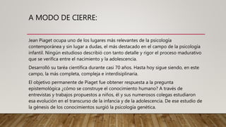 A MODO DE CIERRE:
Jean Piaget ocupa uno de los lugares más relevantes de la psicología
contemporánea y sin lugar a dudas, el más destacado en el campo de la psicología
infantil. Ningún estudioso describió con tanto detalle y rigor el proceso madurativo
que se verifica entre el nacimiento y la adolescencia.
Desarrolló su taréa científica durante casi 70 años. Hasta hoy sigue siendo, en este
campo, la más completa, compleja e interdisiplinaria.
El objetivo permanente de Piaget fue obtener respuesta a la pregunta
epistemológica ¿cómo se construye el conocimiento humano? A través de
entrevistas y trabajos propuestos a niños, él y sus numerosos colegas estudiaron
esa evolución en el transcurso de la infancia y de la adolescencia. De ese estudio de
la génesis de los conocimientos surgió la psicología genética.
 