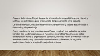 Conocer la teoría de Piaget, le permite al maestro tener posibilidades de discutir y
justificar las actividades para el desarrollo del pensamiento en la escuela.
La teoría de Piaget, trata del desarrollo del pensamiento y separa dos procesos el
desarrollo y el aprendizaje.
Como resultado de sus investigaciones Piaget concluyó que todas las especies
heredan dos tendencias básicas o “funciones invariables” la primera de estas
tendencias es hacia la organización: combinar, ordenar, volver a combinar y volver
a ordenar conductas y pensamientos en sistemas coherentes; la segunda
tendencia es hacia la adaptación o ajuste al entorno.
 