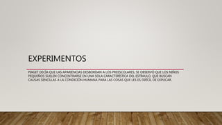 EXPERIMENTOS
PIAGET DECÍA QUE LAS APARIENCIAS DESBORDAN A LOS PREESCOLARES, SE OBSERVÓ QUE LOS NIÑOS
PEQUEÑOS SUELEN CONCENTRARSE EN UNA SOLA CARACTERÍSTICA DEL ESTÍMULO, QUE BUSCAN
CAUSAS SENCILLAS A LA CONDICIÓN HUMANA PARA LAS COSAS QUE LES ES DIFÍCIL DE EXPLICAR.
 