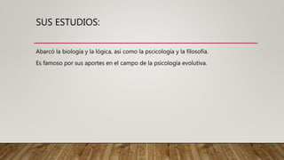 SUS ESTUDIOS:
Abarcó la biología y la lógica, así como la pscicología y la filosofía.
Es famoso por sus aportes en el campo de la psicología evolutiva.
 