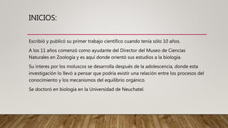 INICIOS:
Escribió y publicó su primer trabajo científico cuando tenía sólo 10 años.
A los 11 años comenzó como ayudante del Director del Museo de Ciencias
Naturales en Zoología y es aquí donde orientó sus estudios a la biología.
Su interes por los moluscos se desarrolla después de la adolescencia, donde esta
investigación lo llevó a pensar que podría existir una relación entre los procesos del
conocimiento y los mecanismos del equilibrio orgánico.
Se doctoró en biología en la Universidad de Neuchatel.
 