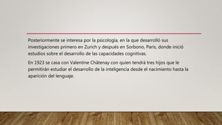 Posteriormente se interesa por la psicología, en la que desarrolló sus
investigaciones primero en Zurich y después en Sorbono, París, donde inició
estudios sobre el desarrollo de las capacidades cognitivas.
En 1923 se casa con Valentine Châtenay con quien tendrá tres hijos que le
permitirán estudiar el desarrollo de la inteligencia desde el nacimiento hasta la
aparición del lenguaje.
 