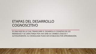 ETAPAS DEL DESARROLLO
COGNOSCITIVO
ES UNA FASE EN LA CUAL TRANSCURRE EL DESARROLLO COGNITIVO DE LOS
INDIVIDUOS Y SE CARACTERIZA POR UNA SERIE DE CAMBIOS LÓGICOS Y
AUTOSUFICIENTES. SU CRONOLOGÍA PUEDE SER ESTABLECIDA POR APROXIMACIÓN.
 