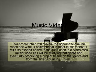 Music Video? This presentation will explain the aspects of a music video and what is conventional in most music videos. I will also expand on the techniques used in a piano-rock music video as I will be studying that genre and eventually producing a project based on that genre and from the artist Aqualung. Enjoy!  