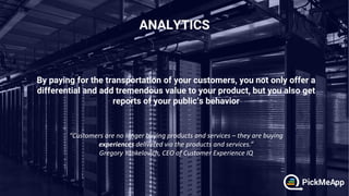 By paying for the transportation of your customers, you not only offer a
differential and add tremendous value to your product, but you also get
reports of your public’s behavior
“Customers are no longer buying products and services – they are buying
experiences delivered via the products and services.”
Gregory Yankelovich, CEO of Customer Experience IQ
 
