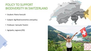 POLICY TO SUPPORT
BIODIVERSITY IN SWITZERLAND
• Student: Pietro Fanciulli
• Subject: Agrifood economics and policy
• Professor: Samuele Trestini
• Agripolis, Legnaro (PD)
 