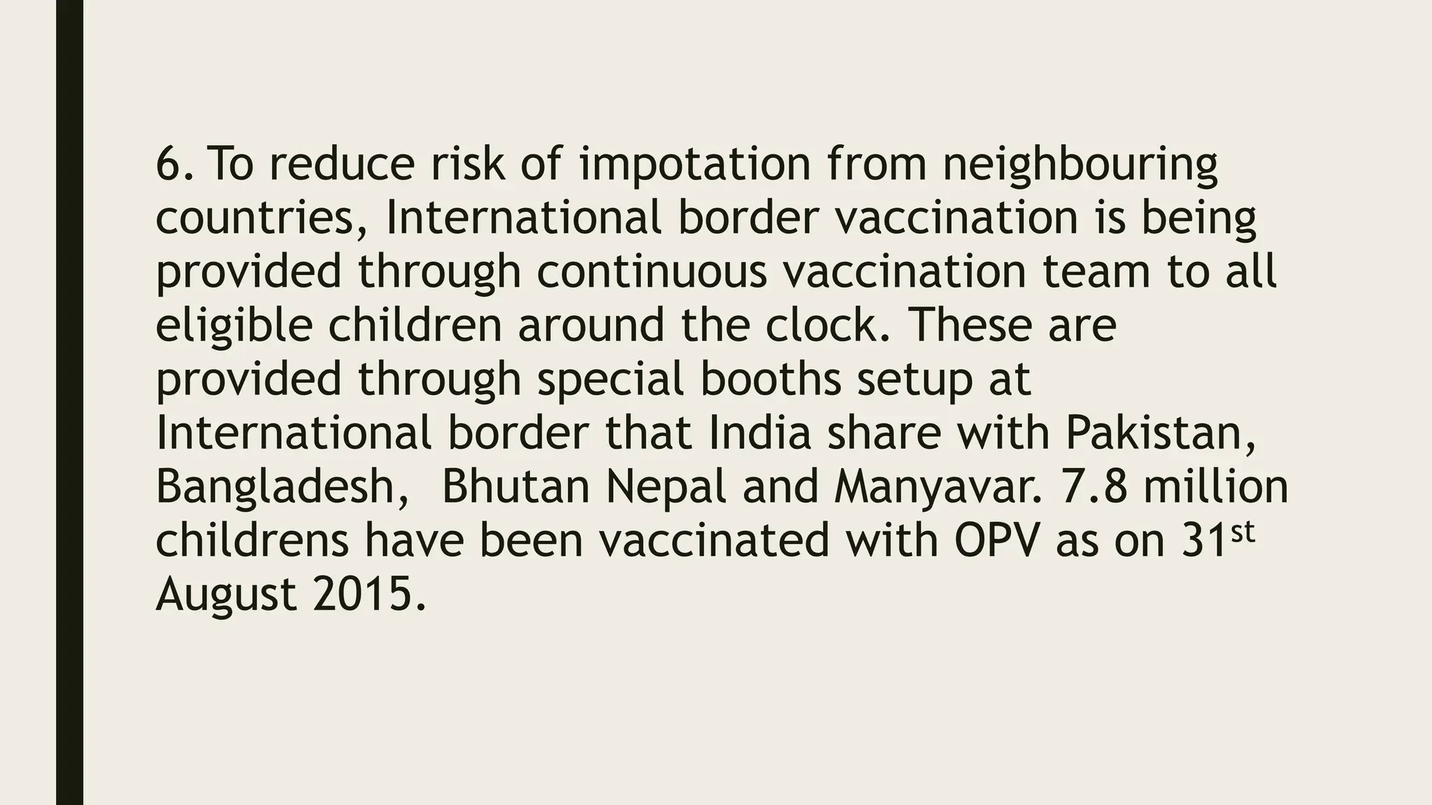 6. To reduce risk of impotation from neighbouring
countries, International border vaccination is being
provided through continuous vaccination team to all
eligible children around the clock. These are
provided through special booths setup at
International border that India share with Pakistan,
Bangladesh, Bhutan Nepal and Manyavar. 7.8 million
childrens have been vaccinated with OPV as on 31st
August 2015.
 
