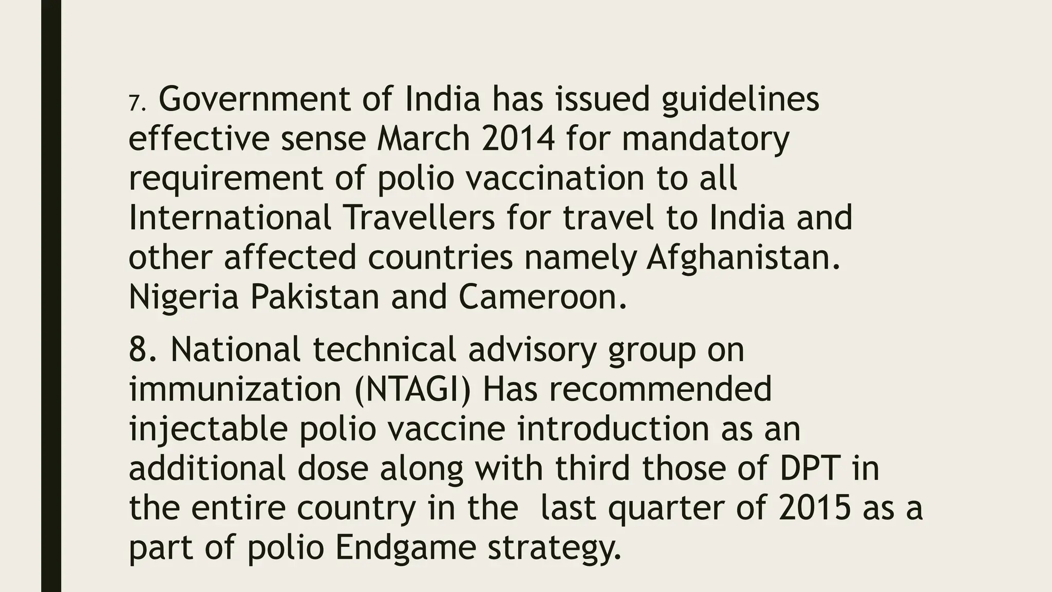 7. Government of India has issued guidelines
effective sense March 2014 for mandatory
requirement of polio vaccination to all
International Travellers for travel to India and
other affected countries namely Afghanistan.
Nigeria Pakistan and Cameroon.
8. National technical advisory group on
immunization (NTAGI) Has recommended
injectable polio vaccine introduction as an
additional dose along with third those of DPT in
the entire country in the last quarter of 2015 as a
part of polio Endgame strategy.
 