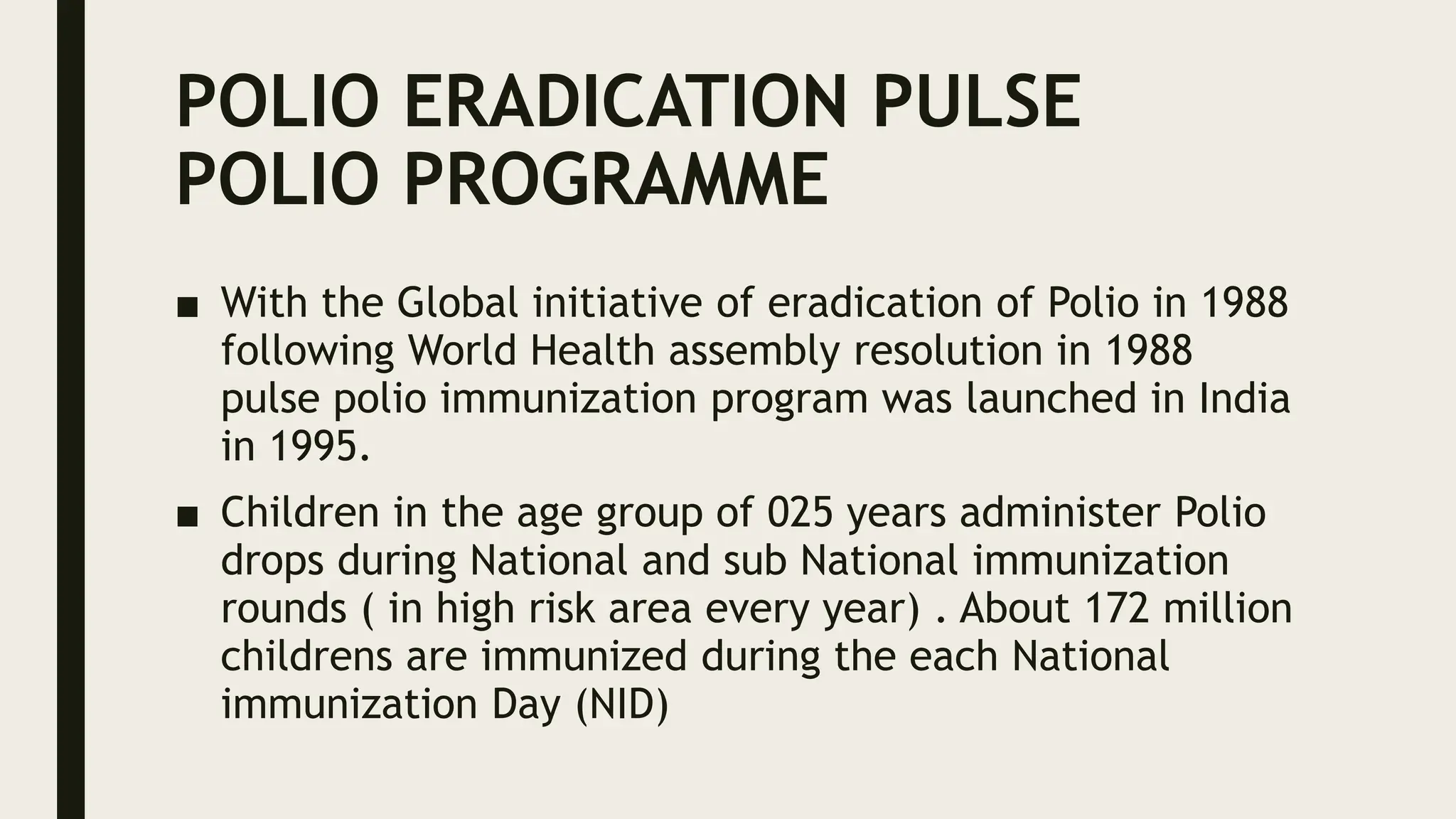 POLIO ERADICATION PULSE
POLIO PROGRAMME
■ With the Global initiative of eradication of Polio in 1988
following World Health assembly resolution in 1988
pulse polio immunization program was launched in India
in 1995.
■ Children in the age group of 025 years administer Polio
drops during National and sub National immunization
rounds ( in high risk area every year) . About 172 million
childrens are immunized during the each National
immunization Day (NID)
 