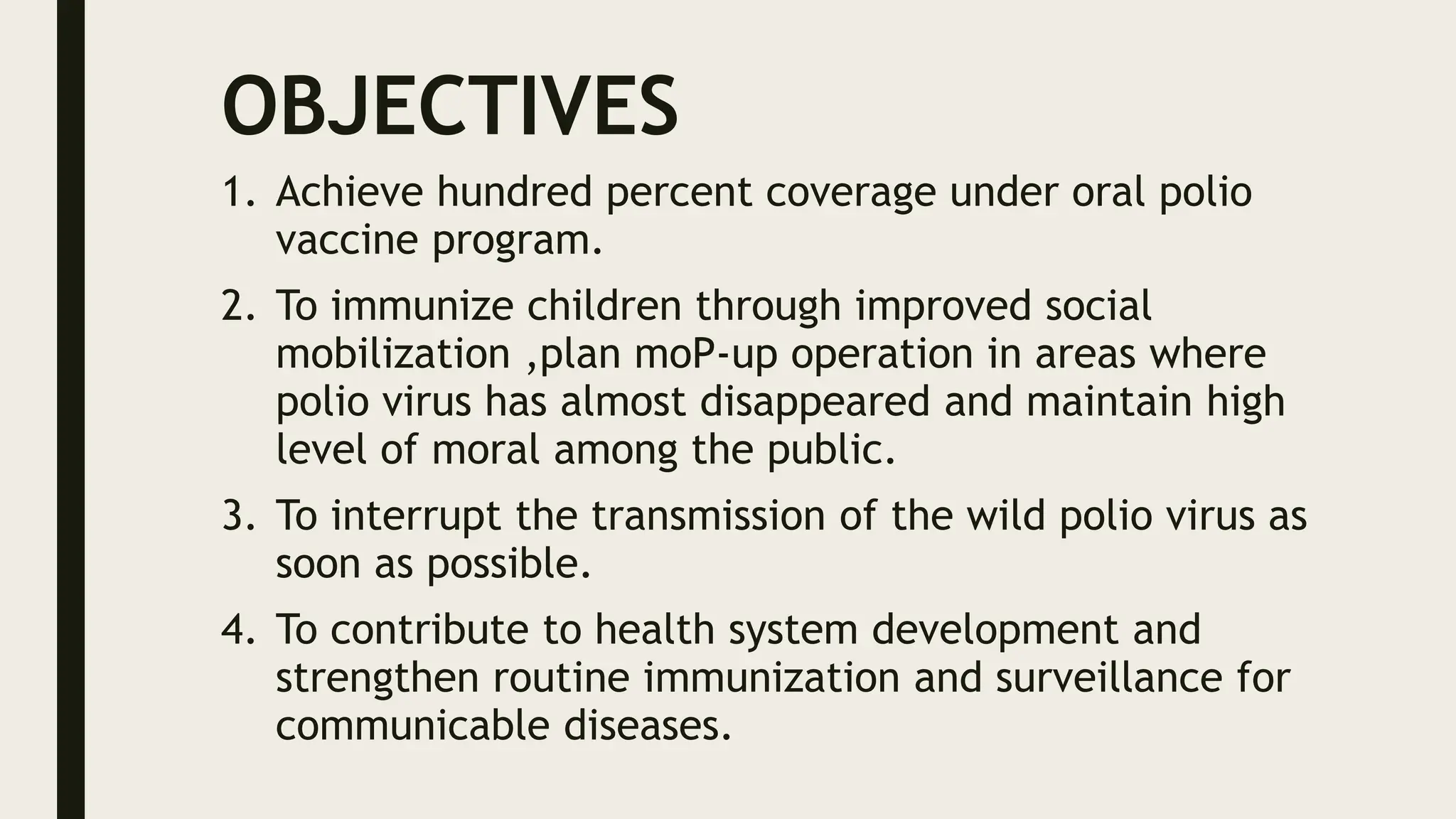 OBJECTIVES
1. Achieve hundred percent coverage under oral polio
vaccine program.
2. To immunize children through improved social
mobilization ,plan moP-up operation in areas where
polio virus has almost disappeared and maintain high
level of moral among the public.
3. To interrupt the transmission of the wild polio virus as
soon as possible.
4. To contribute to health system development and
strengthen routine immunization and surveillance for
communicable diseases.
 