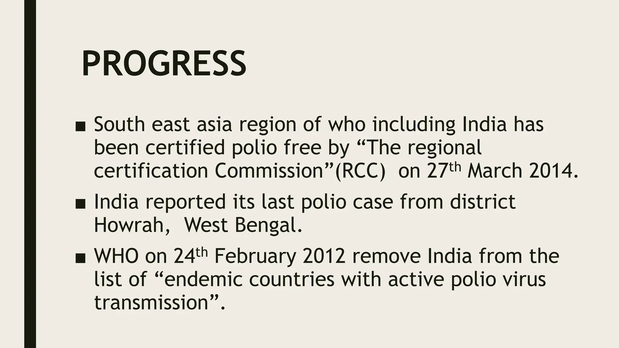 PROGRESS
■ South east asia region of who including India has
been certified polio free by “The regional
certification Commission”(RCC) on 27th March 2014.
■ India reported its last polio case from district
Howrah, West Bengal.
■ WHO on 24th February 2012 remove India from the
list of “endemic countries with active polio virus
transmission”.
 