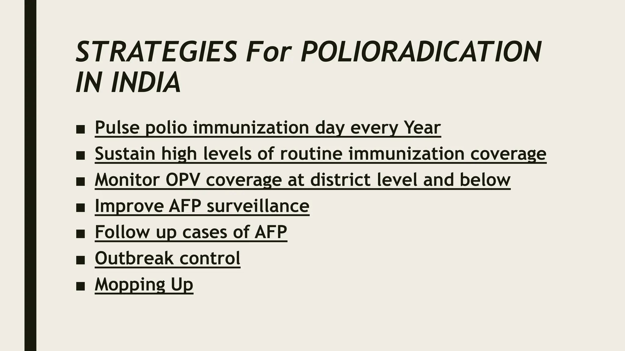 STRATEGIES For POLIORADICATION
IN INDIA
■ Pulse polio immunization day every Year
■ Sustain high levels of routine immunization coverage
■ Monitor OPV coverage at district level and below
■ Improve AFP surveillance
■ Follow up cases of AFP
■ Outbreak control
■ Mopping Up
 
