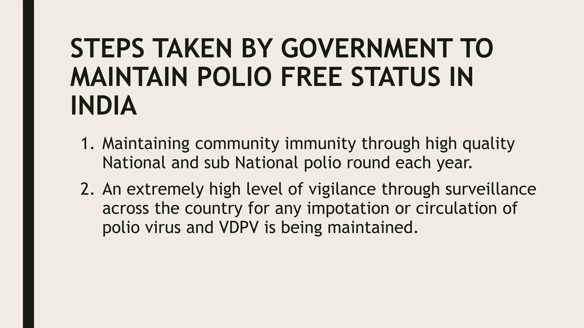 STEPS TAKEN BY GOVERNMENT TO
MAINTAIN POLIO FREE STATUS IN
INDIA
1. Maintaining community immunity through high quality
National and sub National polio round each year.
2. An extremely high level of vigilance through surveillance
across the country for any impotation or circulation of
polio virus and VDPV is being maintained.
 