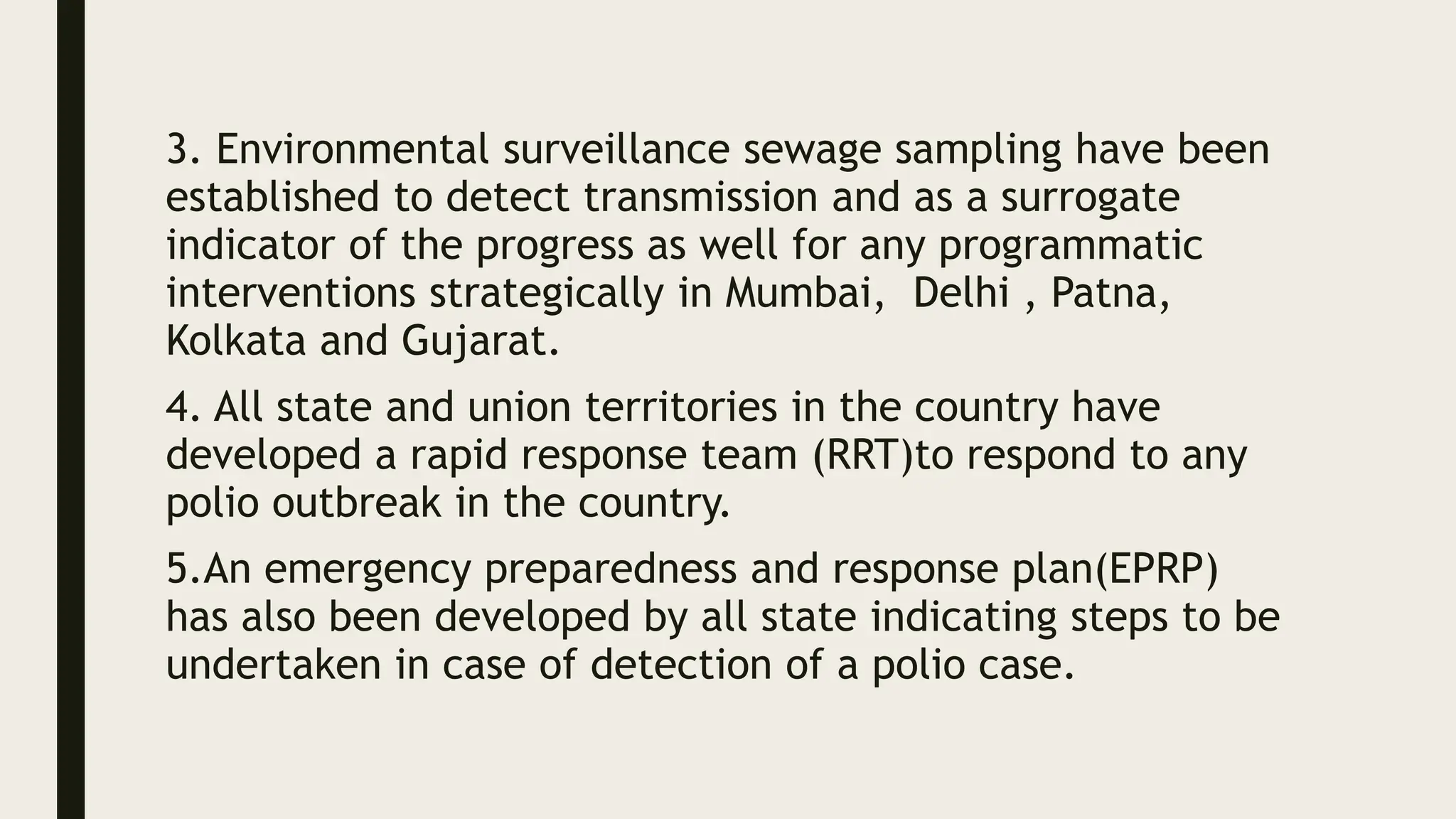 3. Environmental surveillance sewage sampling have been
established to detect transmission and as a surrogate
indicator of the progress as well for any programmatic
interventions strategically in Mumbai, Delhi , Patna,
Kolkata and Gujarat.
4. All state and union territories in the country have
developed a rapid response team (RRT)to respond to any
polio outbreak in the country.
5.An emergency preparedness and response plan(EPRP)
has also been developed by all state indicating steps to be
undertaken in case of detection of a polio case.
 