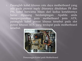 5. Pasanglah kabel khusus catu daya motherboard yang
ada pada prower suply (biasanya dituliskan P8 dan
P9), kabel berwarna hitam dari kedua konektornya
harus dipasang berdampingan. Apabila anda
mempergunakan jenis motherboard jenis ATX,
pasanglah kabel power khusus tersebut pada slot
power khusus ATX yang terdapat pada motherboard
tersebut.
Pemasangan Kabel pada Motherboard
 