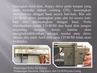 6. Pasanglah hard disk, floppy drive pada tempat yang
telah tersedia dalam cashing CPU, kencangkan
dudukannya dengan baut secara hati-hati. Bila ada
CD ROM drive, pasangkan pula alat ini secara hati-
hati dan dikencangkan dengan baut. Perlu
diperhatikan untuk CD-ROM dan hard disk jumper
terpasang dengan benar, karena akan
mengindentifikasikan sebagai master atau slave,
akrena jika salah hard disk atau CD-ROM tidak akan
terdeteksi.
Pemasangan Kabel dan Jumper
Pemasangan Harddisk, Disk Drive, dan CD ROM pada Casing
 