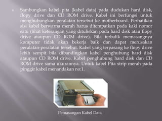 8. Sambungkan kabel pita (kabel data) pada dudukan hard disk,
flopy drive dan CD ROM drive. Kabel ini berfungsi untuk
menghubungkan peralatan tersebut ke motherboard. Perhatikan
sisi kabel berwarna merah harus ditempatkan pada kaki nomor
satu (lihat keterangan yang dituliskan pada hard disk atau flopy
drive ataupun CD ROM drive). Bila terbalik memasangnya
komputer tidak akan bekerja baik dan dapat merusakan
peralatan-peralatan tersebut. Kabel yang terpasang ke flopy drive
lebih sempit bila dibandingkan kabel penghubung hard disk
ataupun CD ROM drive. Kabel penghubung hard disk dan CD
ROM drive sama ukurannya. Untuk kabel Pita strip merah pada
pinggir kabel menandakan no:1.
Pemasangan Kabel Data
 