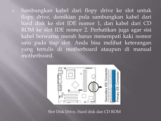 9. Sambungkan kabel dari flopy drive ke slot untuk
flopy drive, demikian pula sambungkan kabel dari
hard disk ke slot IDE nomor 1, dan kabel dari CD
ROM ke slot IDE nomor 2. Perhatikan juga agar sisi
kabel berwarna merah harus menempati kaki nomor
satu pada tiap slot. Anda bisa melihat keterangan
yang tertulis di motherboard ataupun di manual
motherboard.
Slot Disk Drive, Hard disk dan CD ROM
 