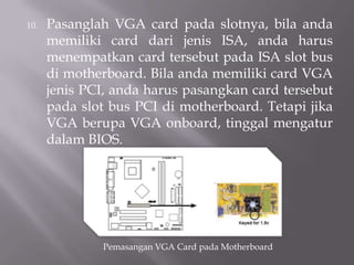 10. Pasanglah VGA card pada slotnya, bila anda
memiliki card dari jenis ISA, anda harus
menempatkan card tersebut pada ISA slot bus
di motherboard. Bila anda memiliki card VGA
jenis PCI, anda harus pasangkan card tersebut
pada slot bus PCI di motherboard. Tetapi jika
VGA berupa VGA onboard, tinggal mengatur
dalam BIOS.
Pemasangan VGA Card pada Motherboard
 