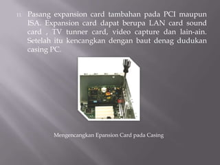 11. Pasang expansion card tambahan pada PCI maupun
ISA. Expansion card dapat berupa LAN card sound
card , TV tunner card, video capture dan lain-ain.
Setelah itu kencangkan dengan baut denag dudukan
casing PC.
Mengencangkan Epansion Card pada Casing
 