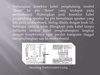 12. Hubungkan konektor kabel penghubung tombol
"Reset" ke pin "Reset" yang terdapat pada
motherboard. Hubungkan pula konektor kabel
penghubung speaker ke pin bertuliskan speaker yang
ada pada motherboard. Sering ditulis dengan kode LS.
Beberapa cashing telah dilengkapi pula kabel lampu
indikator berikut kabel penghubungnya lengkap
dengan konektornya agar perakit komputer tinggal
menghubungkan saja ke motherboard.
Memasang Tombol-tombol Casing
 
