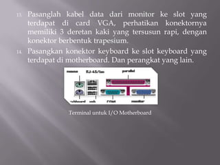 13. Pasanglah kabel data dari monitor ke slot yang
terdapat di card VGA, perhatikan konektornya
memiliki 3 deretan kaki yang tersusun rapi, dengan
konektor berbentuk trapesium.
14. Pasangkan konektor keyboard ke slot keyboard yang
terdapat di motherboard. Dan perangkat yang lain.
Terminal untuk I/O Motherboard
 