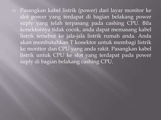 15. Pasangkan kabel listrik (power) dari layar monitor ke
slot power yang terdapat di bagian belakang power
suply yang telah terpasang pada cashing CPU. Bila
konektornya tidak cocok, anda dapat memasang kabel
listrik tersebut ke jala-jala listrik rumah anda. Anda
akan membutuhkan T konektor untuk membagi listrik
ke monitor dan CPU yang anda rakit. Pasangkan kabel
listrik untuk CPU ke slot yang terdapat pada power
suply di bagian belakang cashing CPU.
 
