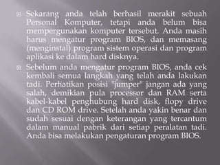  Sekarang anda telah berhasil merakit sebuah
Personal Komputer, tetapi anda belum bisa
mempergunakan komputer tersebut. Anda masih
harus mengatur program BIOS, dan memasang
(menginstal) program sistem operasi dan program
aplikasi ke dalam hard disknya.
 Sebelum anda mengatur program BIOS, anda cek
kembali semua langkah yang telah anda lakukan
tadi. Perhatikan posisi "jumper" jangan ada yang
salah, demikian pula processor dan RAM serta
kabel-kabel penghubung hard disk, flopy drive
dan CD ROM drive. Setelah anda yakin benar dan
sudah sesuai dengan keterangan yang tercantum
dalam manual pabrik dari setiap peralatan tadi.
Anda bisa melakukan pengaturan program BIOS.
 