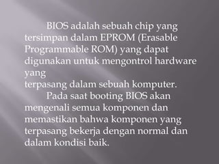 BIOS adalah sebuah chip yang
tersimpan dalam EPROM (Erasable
Programmable ROM) yang dapat
digunakan untuk mengontrol hardware
yang
terpasang dalam sebuah komputer.
Pada saat booting BIOS akan
mengenali semua komponen dan
memastikan bahwa komponen yang
terpasang bekerja dengan normal dan
dalam kondisi baik.
 