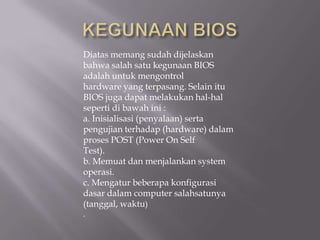 Diatas memang sudah dijelaskan
bahwa salah satu kegunaan BIOS
adalah untuk mengontrol
hardware yang terpasang. Selain itu
BIOS juga dapat melakukan hal-hal
seperti di bawah ini :
a. Inisialisasi (penyalaan) serta
pengujian terhadap (hardware) dalam
proses POST (Power On Self
Test).
b. Memuat dan menjalankan system
operasi.
c. Mengatur beberapa konfigurasi
dasar dalam computer salahsatunya
(tanggal, waktu)
.
 