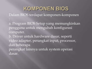 Dalam BIOS terdapat komponen-komponen
:
a. Program BIOS Setup yang memungkinkan
pengguna untuk mengubah konfigurasi
computer.
b. Driver untuk hardware dasar, seperti
video adapter, perangkat input, processor,
dan beberapa
perangkat lainnya untuk system operasi
dasar.
 