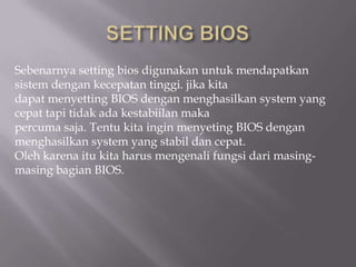 Sebenarnya setting bios digunakan untuk mendapatkan
sistem dengan kecepatan tinggi. jika kita
dapat menyetting BIOS dengan menghasilkan system yang
cepat tapi tidak ada kestabiilan maka
percuma saja. Tentu kita ingin menyeting BIOS dengan
menghasilkan system yang stabil dan cepat.
Oleh karena itu kita harus mengenali fungsi dari masing-
masing bagian BIOS.
 