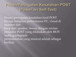 Pesan/peringatan kesalahan hasil POST
berupa tampilan performance PC, visual di
monitor dan
beep dari speaker. Sesuai dengan urutan
prosedur POST yang dilakukan oleh BIOS
maka gejalagejala
permasalahan yang muncul adalah sebagai
berikut:
 