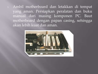 1. Ambil motherboard dan letakkan di tempat
yang aman. Persiapkan peralatan dan buku
manual dari masing komponen PC. Baut
motherboard dengan papan casing, sehingga
akan lebih kuat dan aman.
 