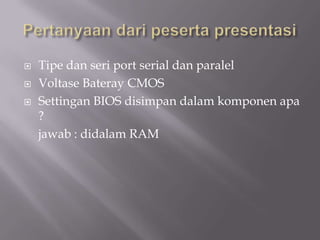  Tipe dan seri port serial dan paralel
 Voltase Bateray CMOS
 Settingan BIOS disimpan dalam komponen apa
?
jawab : didalam RAM
 