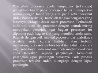 2. Pasanglah processor pada tempatnya (soket-nya)
perhatikan tanda pada processor harus ditempatkan
sesuai dengan tanda yang ada pada soket tersebut
(tidak boleh terbalik). Kuncilah tangkai pengunci yang
biasanya terdapat disisi soket processor. Perhatikan
kode titik atau sisi processor dengan bentuk miring
merupakan petunjuk agar bagian processor itu
dipasang pada bagian slot yang memiliki tanda sama.
Bacalah dengan baik manual processor dari pabriknya
Apabila anda kurang hati-hati atau terbalik
memasang processor ini bisa berakibat fatal. Bila anda
ragu sebaiknya pada saat membeli motherboard bisa
anda tanyakan kepada penjualnya. Kemudian
pasanglah kipas pendingin diatasnya. Pada produk
processor terakhir sudah dilengkapi dengan kipas
pendingin.
 