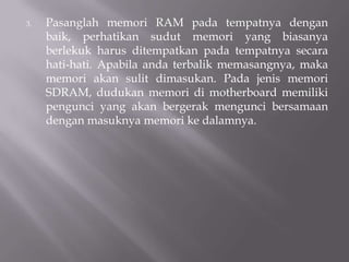 3. Pasanglah memori RAM pada tempatnya dengan
baik, perhatikan sudut memori yang biasanya
berlekuk harus ditempatkan pada tempatnya secara
hati-hati. Apabila anda terbalik memasangnya, maka
memori akan sulit dimasukan. Pada jenis memori
SDRAM, dudukan memori di motherboard memiliki
pengunci yang akan bergerak mengunci bersamaan
dengan masuknya memori ke dalamnya.
 