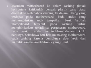4. Masukan motherboard ke dalam cashing (kotak
komputer), kaitkanlah pengait plastik yang biasa
disediakan oleh pabrik cashing, ke dalam lubang yang
terdapat pada motherboard. Pada sudut yang
memungkinkan anda tempatkan baut, bautlah
motherboard tersebut pada cashing untuk
menghindarkan terjadinya pergeseran motherboard
pada waktu anda memindah-mindahkan CPU
nantinya. Sebaiknya hati-hati memasang motherboard
pada cashing karena bentuknya tipis kecil dan
memiliki rangkaian elektronik yang rumit.
 