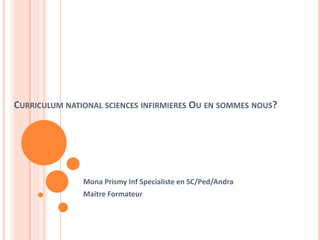 CURRICULUM NATIONAL SCIENCES INFIRMIERES OU EN SOMMES NOUS? 
Mona Prismy Inf Specialiste en SC/Ped/Andra 
Maitre Formateur 
 