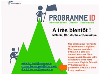 A très bientôt !
Mélanie, Christophe et Dominique
mélanie.ciussi@skema.edu
christophe.sempels@skema.edu
dominique.vian@skema.edu
Nos emails pour l’envoi de
la candidature si digitale !
Nos bureaux sont dans
SKEMA 2, à côté des
bureaux du sport. Vous
pouvez aussi déposer votre
candidature chez notre
assistante: Virginie Schmidt,
1er bureau après la
passerelle, SKEMA 2. Date:
2 nov. maximum.
 