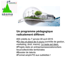 Un programme pédagogique
radicalement différent
#20 crédits du 7 janvier-30 avril 2015
#En lieu et place de 4 cours (contrôle de gestion,
marketing, droit, macro). Le reste est idem.
#Projets réels en entreprise/associations/tiers
lieux/collectivités territoriales
#Booster de talents
#Format amphi/TD aux oubliettes !
 
