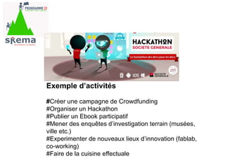 Exemple d’activités
#Créer une campagne de Crowdfunding
#Organiser un Hackathon
#Publier un Ebook participatif
#Mener des enquêtes d’investigation terrain (musées,
ville etc.)
#Experimenter de nouveaux lieux d’innovation (fablab,
co-working)
#Faire de la cuisine effectuale
 