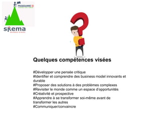 #Développer une pensée critique
#Identifier et comprendre des business model innovants et
durable
#Proposer des solutions à des problèmes complexes
#Revisiter le monde comme un espace d’opportunités
#Créativité et prospective
#Apprendre à se transformer soi-même avant de
transformer les autres
#Communiquer/convaincre
Quelques compétences visées
 