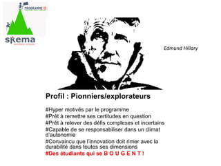 Profil : Pionniers/explorateurs
« citation» Pionnier
#Hyper motivés par le programme
#Prêt à remettre ses certitudes en question
#Prêt à relever des défis complexes et incertains
#Capable de se responsabiliser dans un climat
d’autonomie
#Convaincu que l’innovation doit rimer avec la
durabilité dans toutes ses dimensions
#Des étudiants qui se B O U G E N T !
Edmund Hillary
 