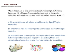 Transforming Organisational Performance



            “We at Pinakin aim to help companies transform into High-Performance
            Businesses. We add value through a holistic approach by integrating
            Technology with People, Processes & Projects to deliver business RESULTS”


            In this presentation we will take an overall look at the OpenERP value
            proposition.

            It is important to note the following slides will represent a view of multiple
            industries.

            For an in-depth look at your specific industry we have further presentations
            that will explain how this value proposition can suitably fit into your
            transformational plans; thus helping your organisation stay competitive.
 