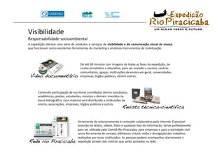 Visibilidade 
Responsabilidade socioambiental 
A expedição oferece uma série de produtos e serviços de visibilidade e de comunicação visual de massa, 
que funcionam como excelentes ferramentas de markeTng e atraTvos instrumentos de mobilização. 



                                      De até 30 minutos com imagens de todas as fases da expedição, de 
                                      cunho jornalísTco e educaTvo, para ser enviado a escolas, centros 
                                      comunitários, igrejas, insTtuições de ensino em geral, universidades, 
 Video documentário!                  empresas, órgãos públicos, dentre outros. 



       Contendo parTcipação de escritores convidados dentre estudiosos, 
       acadêmicos, poetas, estudantes, músicos e demais, inseridos na 
       bacia hidrográﬁca. Esse material será distribuído a insTtuições de 
       ensino, associações, empresas, órgãos públicos e outros. 
                                                                     Revista técnica-científica!

                                    Ferramenta de relacionamento e conteúdo colaboraTvo pela internet. É possível 
                                    inserção de textos, vídeos, fotos e qualquer Tpo de informação. Serve perfeitamente 
                                    para ser uTlizada pelo Comitê Rio Piracicaba, para empresas e para a sociedade civil 
                                    como ferramenta de contato, biblioteca virtual, mídia e divulgação dos trabalhos 
                                    realizados por essas insTtuições. As pessoas podem acompanhar diariamente a 
Rede rio Piracicaba!                expedição através das noVcias que serão postadas na rede. 
 