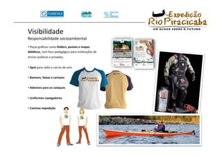Visibilidade 
Responsabilidade socioambiental 
•  Peças gráﬁcas como folders, postais e mapas 
didá8cos, com foco pedagógico para insTtuições de 
ensino públicas e privadas; 


•  Spot para rádio e carros de som 

•  Banners, faixas e cartazes 

•  Adesivos para os caiaques 

•  Uniformes navegadores 

•  Camisas expedição 
 