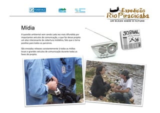 Mídia
A questão ambiental vem sendo cada vez mais difundida por 
importantes veículos de comunicação, o que faz desse projeto 
um alvo interessante de cobertura midiáTca, fato que o torna 
posiTvo para todos os parceiros. 

São enviados releases constantemente à todas as mídias 
locais e grandes veículos de comunicação durante todas as 
fases do projeto. 
 