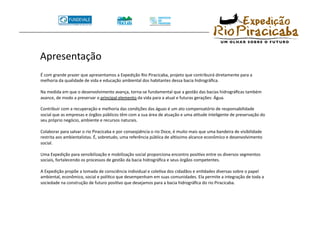 Apresentação 
É com grande prazer que apresentamos a Expedição Rio Piracicaba, projeto que contribuirá diretamente para a 
melhoria da qualidade de vida e educação ambiental dos habitantes dessa bacia hidrográﬁca. 

Na medida em que o desenvolvimento avança, torna‐se fundamental que a gestão das bacias hidrográﬁcas também 
avance, de modo a preservar o principal elemento da vida para a atual e futuras gerações: Água. 

Contribuir com a recuperação e melhoria das condições das águas é um ato compensatório de responsabilidade 
social que as empresas e órgãos públicos têm com a sua área de atuação e uma aTtude inteligente de preservação do 
seu próprio negócio, ambiente e recursos naturais. 

Colaborar para salvar o rio Piracicaba e por conseqüência o rio Doce, é muito mais que uma bandeira de visibilidade 
restrita aos ambientalistas. É, sobretudo, uma referência pública de alVssimo alcance econômico e desenvolvimento 
social. 

Uma Expedição para sensibilização e mobilização social proporciona encontro posiTvo entre os diversos segmentos 
sociais, fortalecendo os processos de gestão da bacia hidrográﬁca e seus órgãos competentes. 

A Expedição propõe a tomada de consciência individual e coleTva dos cidadãos e enTdades diversas sobre o papel 
ambiental, econômico, social e políTco que desempenham em suas comunidades. Ela permite a integração de toda a 
sociedade na construção de futuro posiTvo que desejamos para a bacia hidrográﬁca do rio Piracicaba. 
 