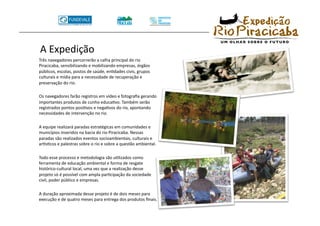 A Expedição 
 Três navegadores percorrerão a calha principal do rio 
 Piracicaba, sensibilizando e mobilizando empresas, órgãos 
 públicos, escolas, postos de saúde, enTdades civis, grupos 
 culturais e mídia para a necessidade de recuperação e 
 preservação do rio. 

 Os navegadores farão registros em vídeo e fotograﬁa gerando 
 importantes produtos de cunho educaTvo. Também serão 
 registrados pontos posiTvos e negaTvos do rio, apontando 
 necessidades de intervenção no rio. 

 A equipe realizará paradas estratégicas em comunidades e 
 municípios inseridos na bacia do rio Piracicaba. Nessas 
 paradas são realizados eventos socioambientais, culturais e 
 arVsTcos e palestras sobre o rio e sobre a questão ambiental. 

 Todo esse processo e metodologia são uTlizados como 
 ferramenta de educação ambiental e forma de resgate 
 histórico‐cultural local, uma vez que a realização desse 
 projeto só é possível com ampla parTcipação da sociedade 
 civil, poder público e empresas. 

 A duração aproximada desse projeto é de dois meses para 
 execução e de quatro meses para entrega dos produtos ﬁnais. 
 